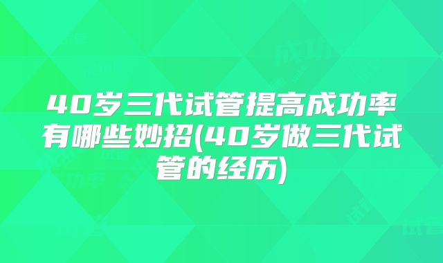 40岁三代试管提高成功率有哪些妙招(40岁做三代试管的经历)