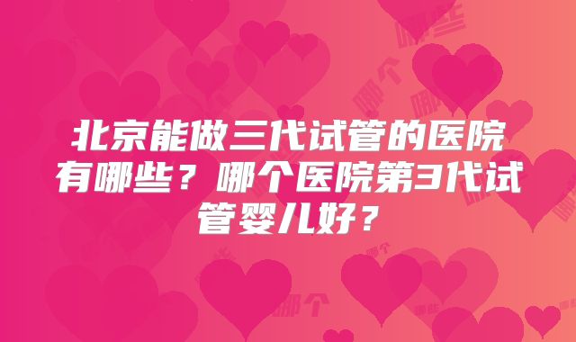 北京能做三代试管的医院有哪些?哪个医院第3代试管婴儿好?