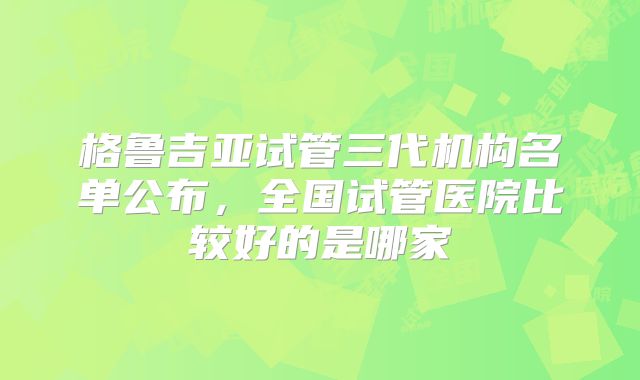格鲁吉亚试管三代机构名单公布，全国试管医院比较好的是哪家