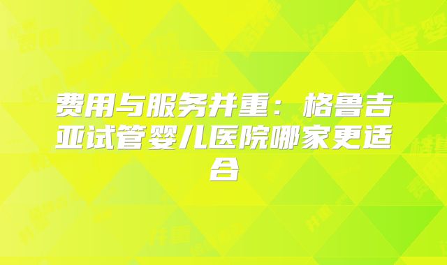 费用与服务并重：格鲁吉亚试管婴儿医院哪家更适合
