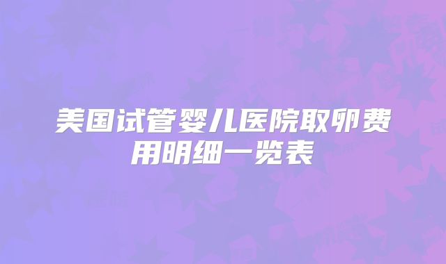 美国试管婴儿医院取卵费用明细一览表