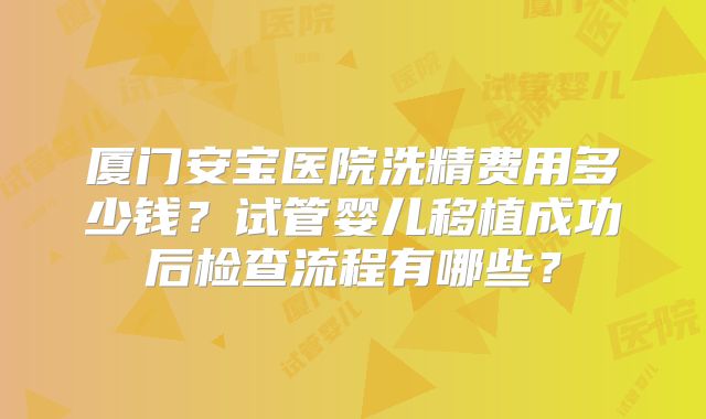 厦门安宝医院洗精费用多少钱？试管婴儿移植成功后检查流程有哪些？