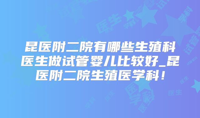 昆医附二院有哪些生殖科医生做试管婴儿比较好_昆医附二院生殖医学科！