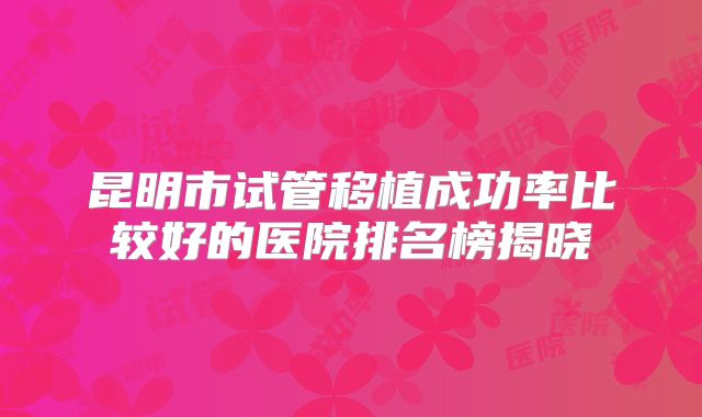 昆明市试管移植成功率比较好的医院排名榜揭晓