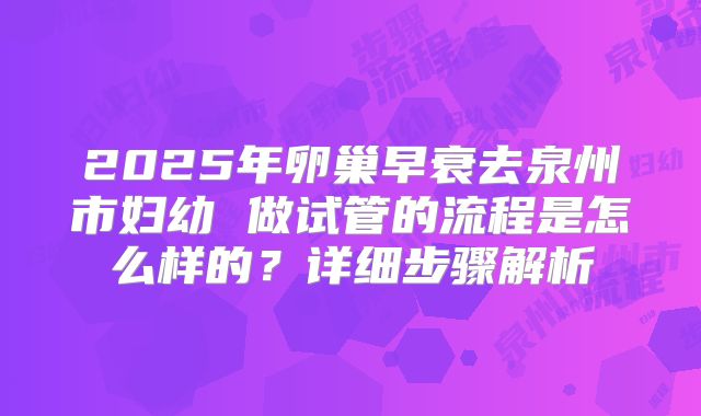 2025年卵巢早衰去泉州市妇幼 做试管的流程是怎么样的?详细步骤解析