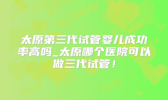 太原第三代试管婴儿成功率高吗_太原哪个医院可以做三代试管！