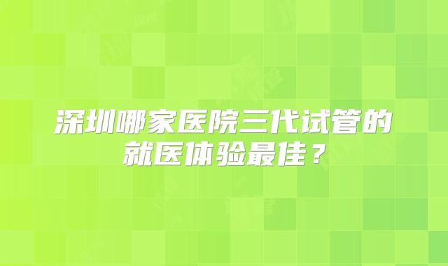 深圳哪家医院三代试管的就医体验最佳？