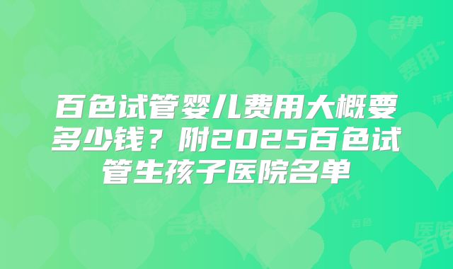百色试管婴儿费用大概要多少钱？附2025百色试管生孩子医院名单