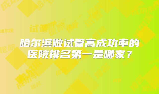 哈尔滨做试管高成功率的医院排名第一是哪家?
