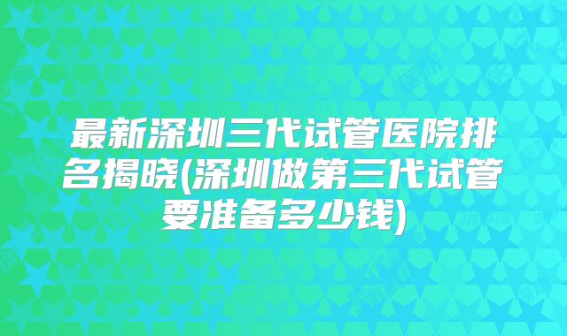 最新深圳三代试管医院排名揭晓(深圳做第三代试管要准备多少钱)