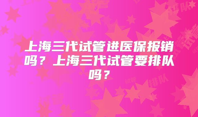 上海三代试管进医保报销吗?上海三代试管要排队吗?