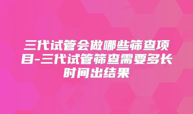 三代试管会做哪些筛查项目-三代试管筛查需要多长时间出结果