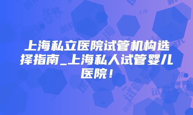 上海私立医院试管机构选择指南_上海私人试管婴儿医院!