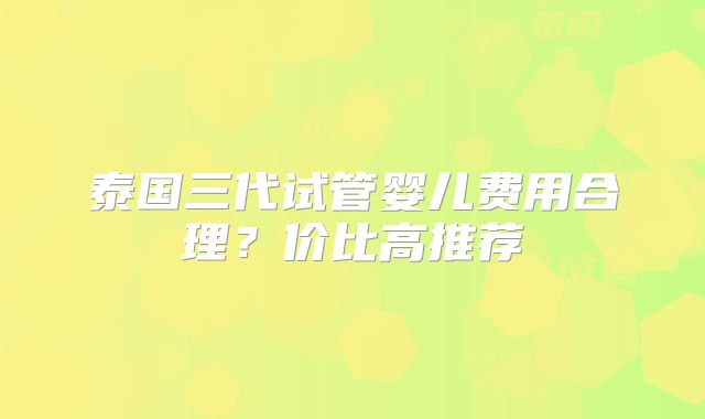 泰国三代试管婴儿费用合理？价比高推荐