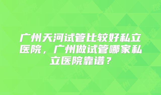 广州天河试管比较好私立医院，广州做试管哪家私立医院靠谱？