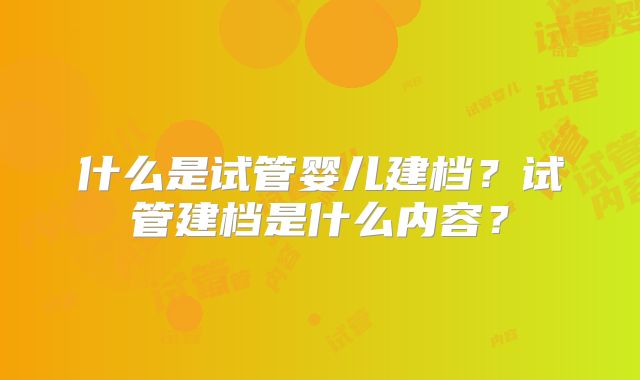 什么是试管婴儿建档？试管建档是什么内容？