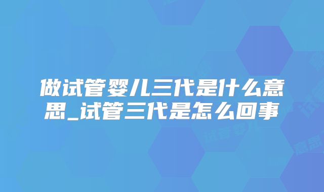 做试管婴儿三代是什么意思_试管三代是怎么回事