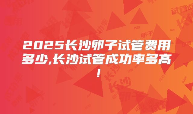 2025长沙卵子试管费用多少,长沙试管成功率多高!