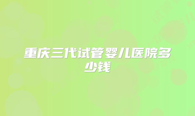 重庆三代试管婴儿医院多少钱