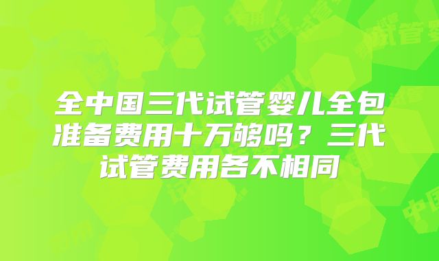 全中国三代试管婴儿全包准备费用十万够吗?三代试管费用各不相同