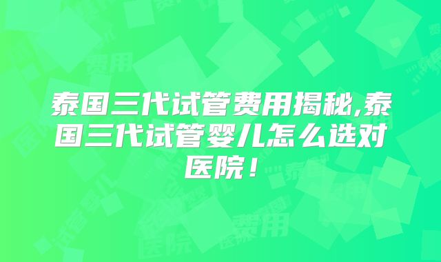 泰国三代试管费用揭秘,泰国三代试管婴儿怎么选对医院!
