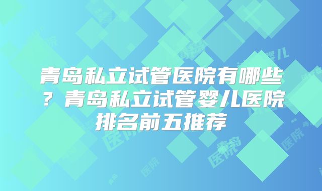青岛私立试管医院有哪些?青岛私立试管婴儿医院排名前五推荐
