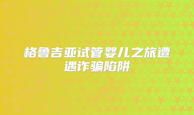 格鲁吉亚试管婴儿之旅遭遇诈骗陷阱