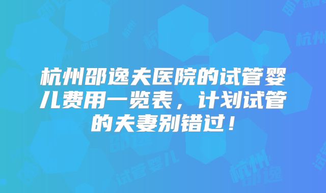 杭州邵逸夫医院的试管婴儿费用一览表,计划试管的夫妻别错过!