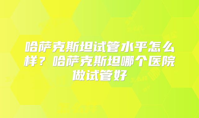 哈萨克斯坦试管水平怎么样?哈萨克斯坦哪个医院做试管好