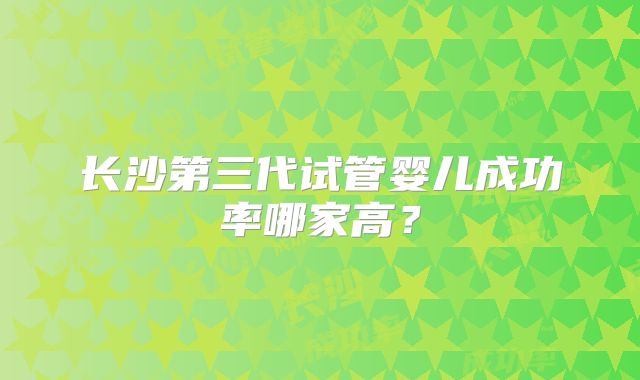 长沙第三代试管婴儿成功率哪家高？