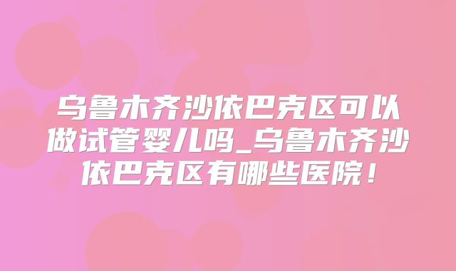 乌鲁木齐沙依巴克区可以做试管婴儿吗_乌鲁木齐沙依巴克区有哪些医院！