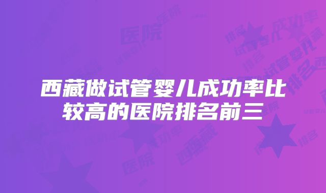 西藏做试管婴儿成功率比较高的医院排名前三