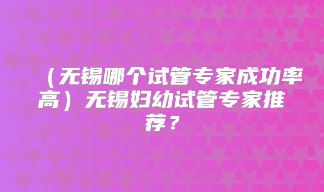 (无锡哪个试管专家成功率高)无锡妇幼试管专家推荐?
