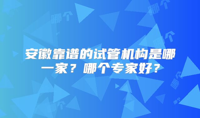 安徽靠谱的试管机构是哪一家?哪个专家好?