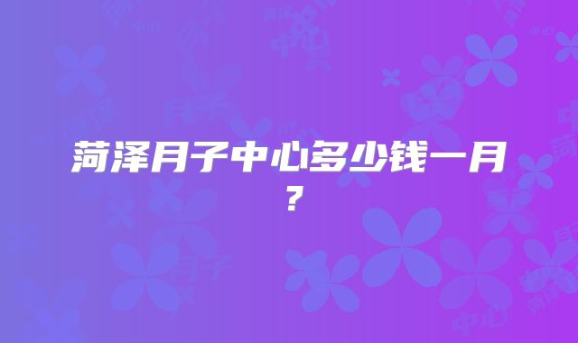 菏泽月子中心多少钱一月?