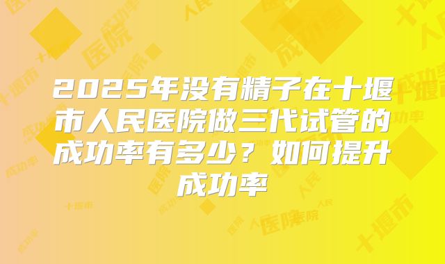 2025年没有精子在十堰市人民医院做三代试管的成功率有多少？如何提升成功率