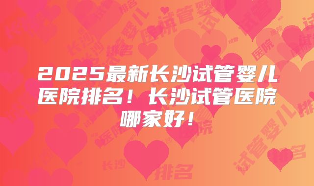 2025最新长沙试管婴儿医院排名！长沙试管医院哪家好！