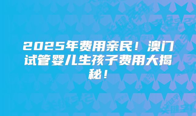 2025年费用亲民！澳门试管婴儿生孩子费用大揭秘！