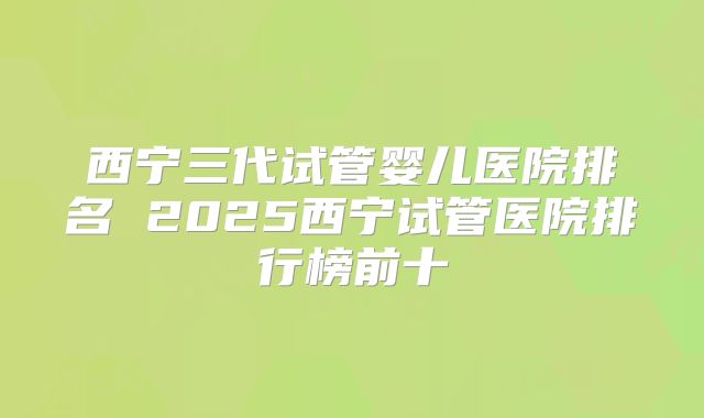 西宁三代试管婴儿医院排名 2025西宁试管医院排行榜前十