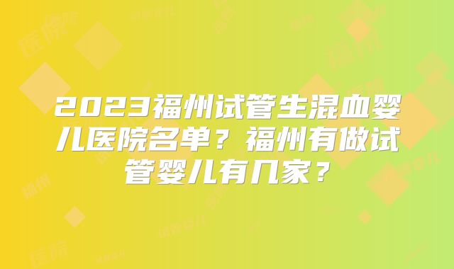 2023福州试管生混血婴儿医院名单？福州有做试管婴儿有几家？