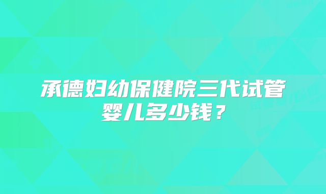 承德妇幼保健院三代试管婴儿多少钱?