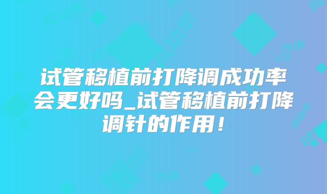 试管移植前打降调成功率会更好吗_试管移植前打降调针的作用！