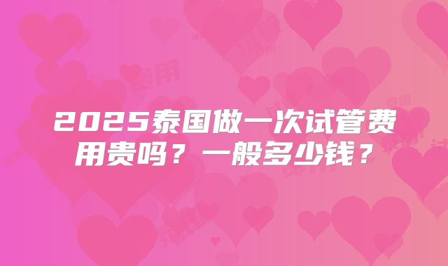 2025泰国做一次试管费用贵吗？一般多少钱？