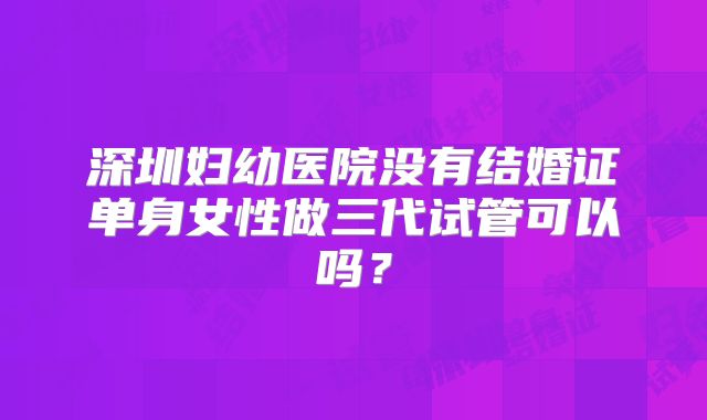 深圳妇幼医院没有结婚证单身女性做三代试管可以吗?