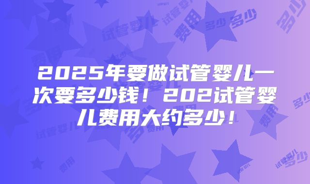 2025年要做试管婴儿一次要多少钱！202试管婴儿费用大约多少！