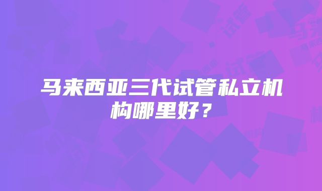 马来西亚三代试管私立机构哪里好?