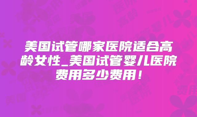 美国试管哪家医院适合高龄女性_美国试管婴儿医院费用多少费用！