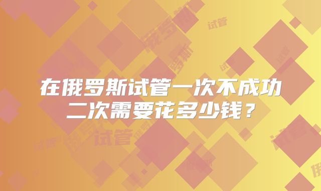 在俄罗斯试管一次不成功二次需要花多少钱？