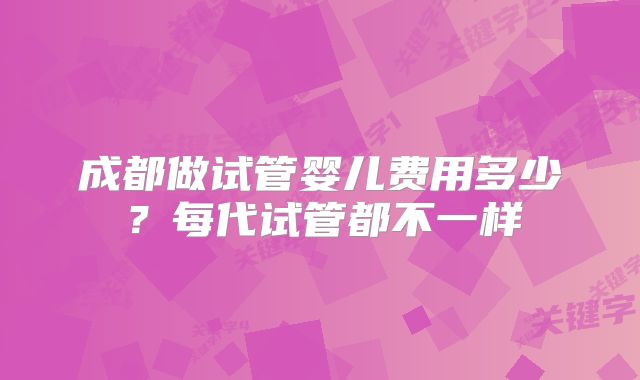 成都做试管婴儿费用多少？每代试管都不一样