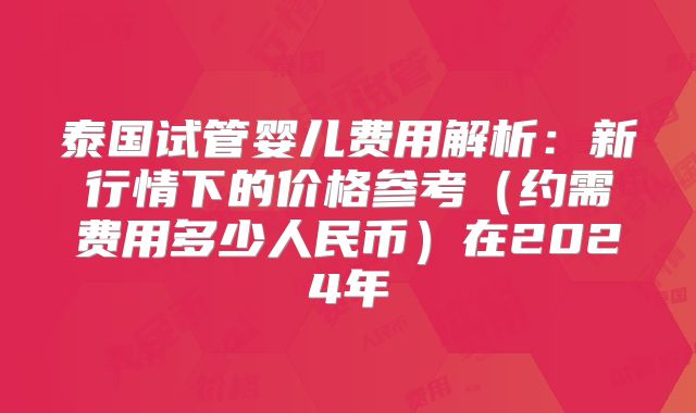 泰国试管婴儿费用解析:新行情下的价格参考(约需费用多少人民币)在2024年